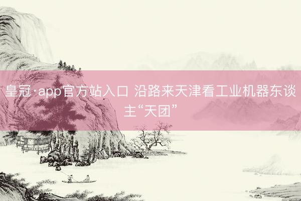 皇冠·app官方站入口 沿路来天津看工业机器东谈主“天团”