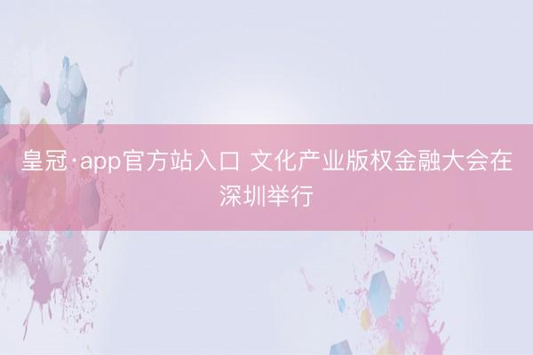 皇冠·app官方站入口 文化产业版权金融大会在深圳举行