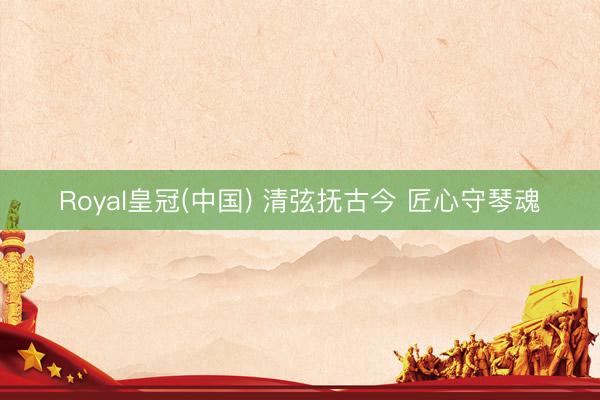 Royal皇冠(中国) 清弦抚古今 匠心守琴魂