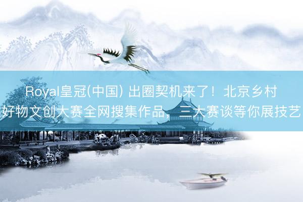 Royal皇冠(中国) 出圈契机来了!北京乡村好物文创大赛全网搜集作品,三大赛谈等你展技艺
