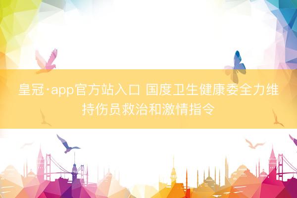 皇冠·app官方站入口 国度卫生健康委全力维持伤员救治和激情指令