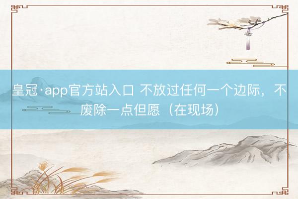 皇冠·app官方站入口 不放过任何一个边际，不废除一点但愿（在现场）