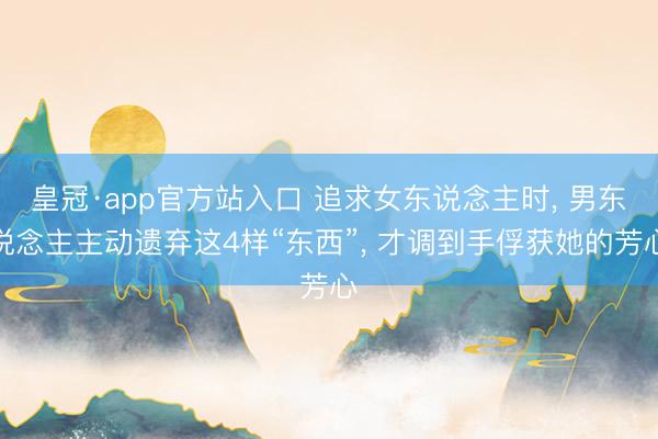 皇冠·app官方站入口 追求女东说念主时， 男东说念主主动遗弃这4样“东西”， 才调到手俘获她的芳心