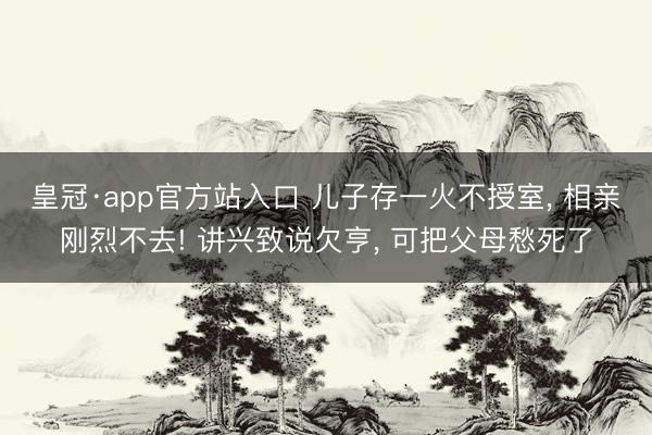 皇冠·app官方站入口 儿子存一火不授室, 相亲刚烈不去! 讲兴致说欠亨, 可把父母愁死了