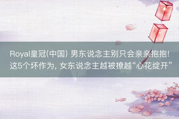 Royal皇冠(中国) 男东说念主别只会亲亲抱抱! 这5个坏作为， 女东说念主越被撩越“心花绽开”