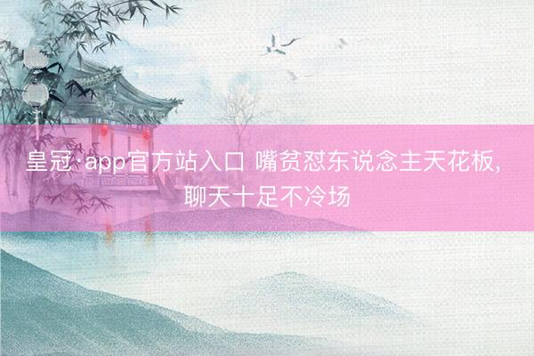 皇冠·app官方站入口 嘴贫怼东说念主天花板， 聊天十足不冷场