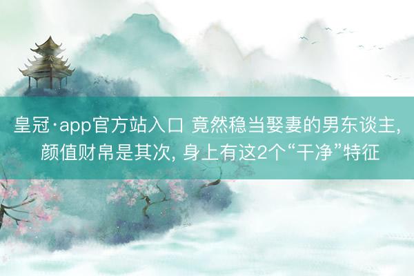 皇冠·app官方站入口 竟然稳当娶妻的男东谈主, 颜值财帛是其次, 身上有这2个“干净”特征
