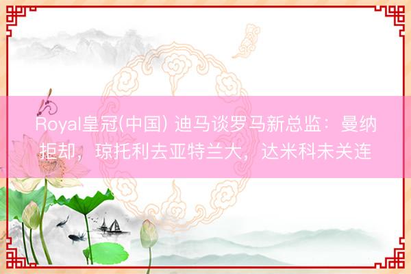 Royal皇冠(中国) 迪马谈罗马新总监：曼纳拒却，琼托利去亚特兰大，达米科未关连
