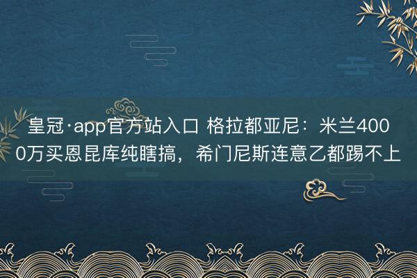 皇冠·app官方站入口 格拉都亚尼：米兰4000万买恩昆库纯瞎搞，希门尼斯连意乙都踢不上