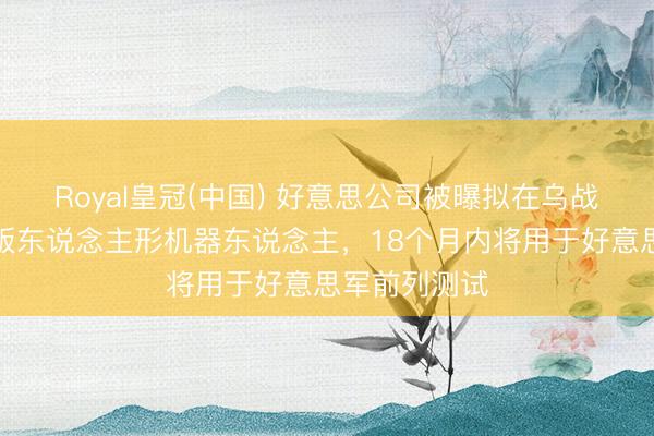 Royal皇冠(中国) 好意思公司被曝拟在乌战场测试升级版东说念主形机器东说念主，18个月内将用于好意思军前列测试
