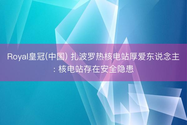 Royal皇冠(中国) 扎波罗热核电站厚爱东说念主: 核电站存在安全隐患
