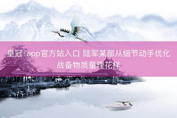 皇冠·app官方站入口 陆军某部从细节动手优化战备物质量理花样
