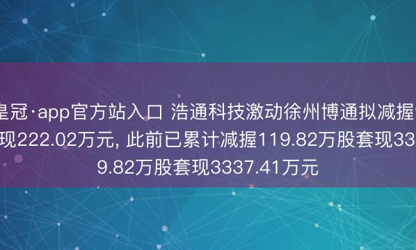 皇冠·app官方站入口 浩通科技激动徐州博通拟减握9.36万股套现222.02万元, 此前已累计减握119.82万股套现3337.41万元