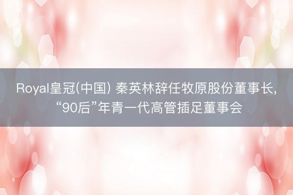 Royal皇冠(中国) 秦英林辞任牧原股份董事长， “90后”年青一代高管插足董事会