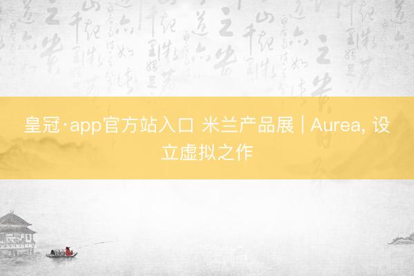 皇冠·app官方站入口 米兰产品展 | Aurea, 设立虚拟之作