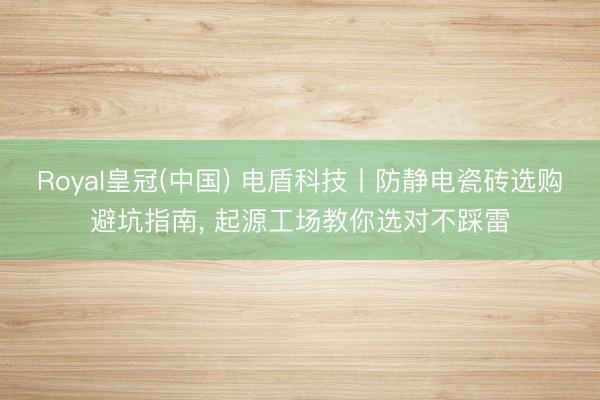 Royal皇冠(中国) 电盾科技丨防静电瓷砖选购避坑指南， 起源工场教你选对不踩雷