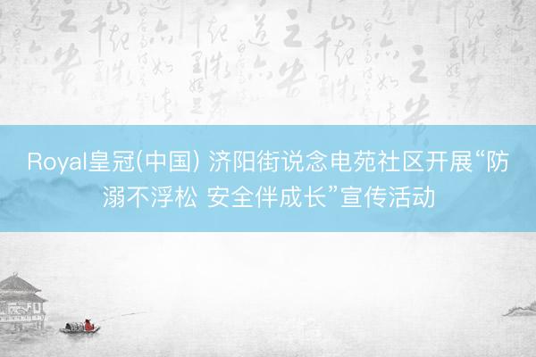 Royal皇冠(中国) 济阳街说念电苑社区开展“防溺不浮松 安全伴成长”宣传活动