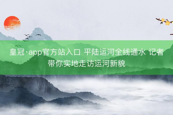 皇冠·app官方站入口 平陆运河全线通水 记者带你实地走访运河新貌