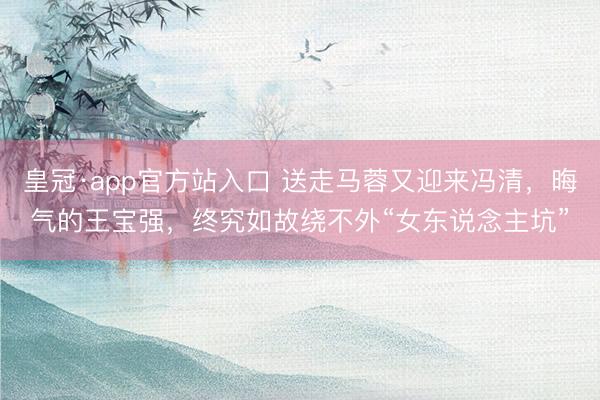 皇冠·app官方站入口 送走马蓉又迎来冯清，晦气的王宝强，终究如故绕不外“女东说念主坑”