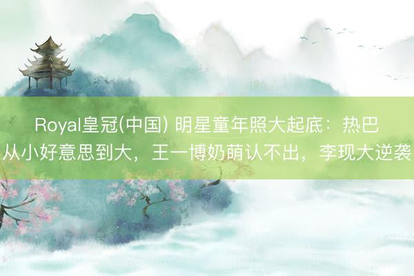 Royal皇冠(中国) 明星童年照大起底：热巴从小好意思到大，王一博奶萌认不出，李现大逆袭