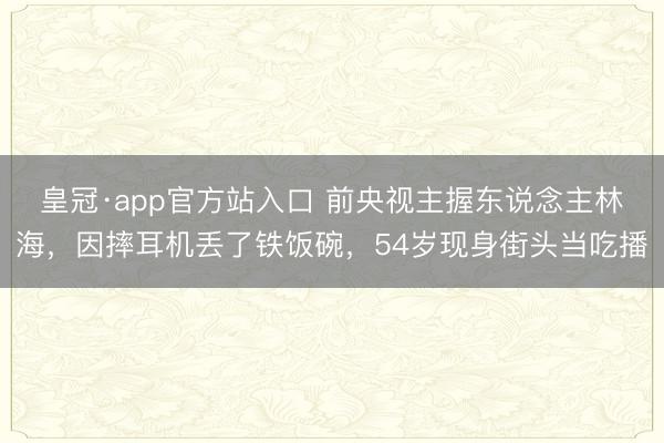 皇冠·app官方站入口 前央视主握东说念主林海,因摔耳机丢了铁饭碗,54岁现身街头当吃播