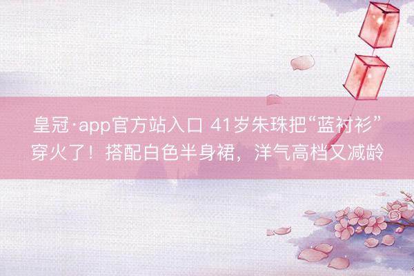 皇冠·app官方站入口 41岁朱珠把“蓝衬衫”穿火了！搭配白色半身裙，洋气高档又减龄