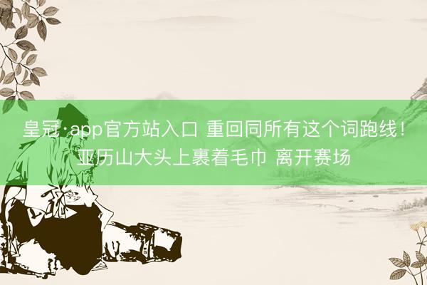 皇冠·app官方站入口 重回同所有这个词跑线！亚历山大头上裹着毛巾 离开赛场