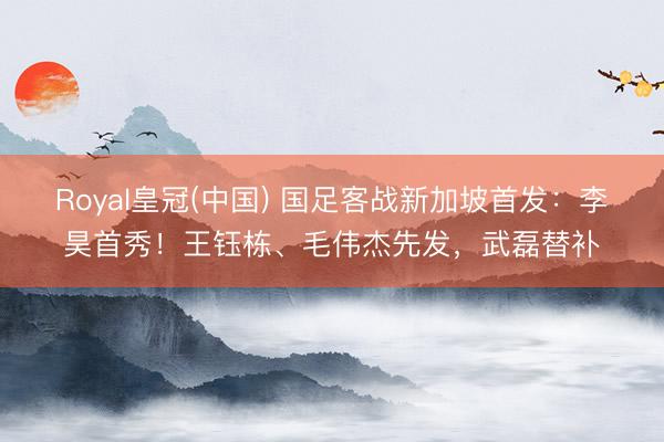 Royal皇冠(中国) 国足客战新加坡首发：李昊首秀！王钰栋、毛伟杰先发，武磊替补