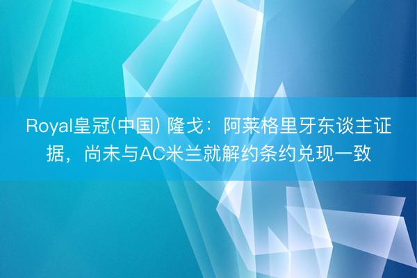 Royal皇冠(中国) 隆戈：阿莱格里牙东谈主证据，尚未与AC米兰就解约条约兑现一致