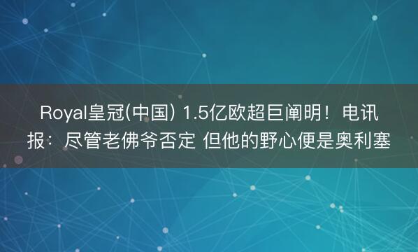 Royal皇冠(中国) 1.5亿欧超巨阐明！电讯报：尽管老佛爷否定 但他的野心便是奥利塞