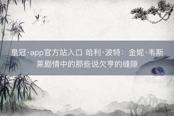 皇冠·app官方站入口 哈利·波特：金妮·韦斯莱剧情中的那些说欠亨的缝隙