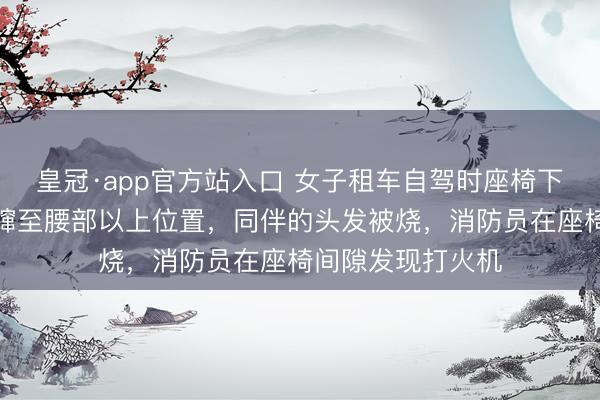 皇冠·app官方站入口 女子租车自驾时座椅下倏得生气，火苗蹿至腰部以上位置，同伴的头发被烧，消防员在座椅间隙发现打火机
