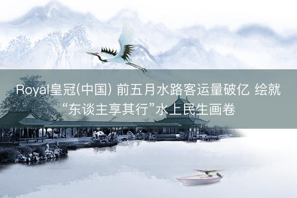 Royal皇冠(中国) 前五月水路客运量破亿 绘就“东谈主享其行”水上民生画卷