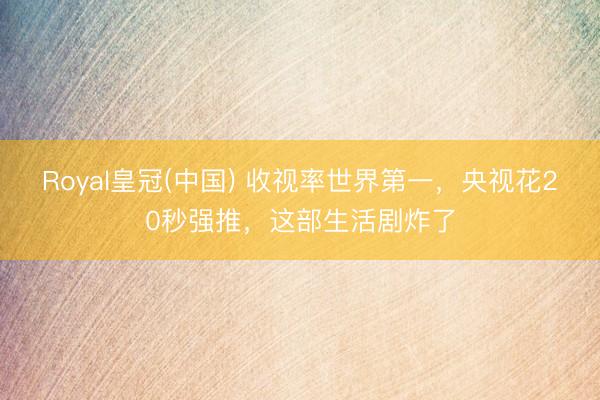 Royal皇冠(中国) 收视率世界第一,央视花20秒强推,这部生活剧炸了
