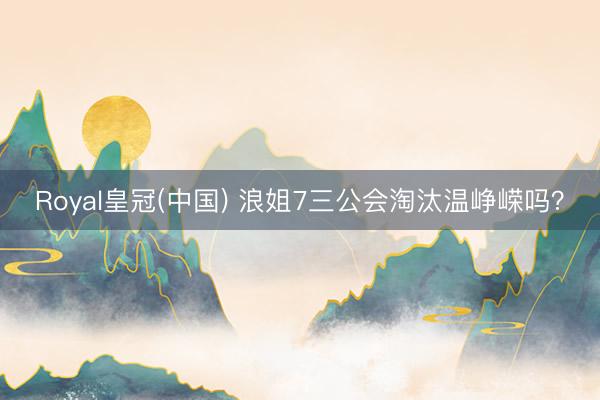 Royal皇冠(中国) 浪姐7三公会淘汰温峥嵘吗？