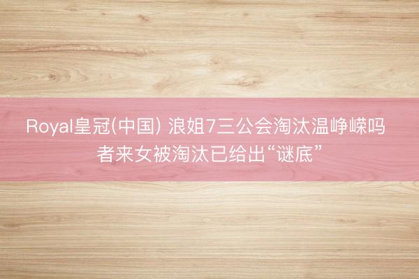 Royal皇冠(中国) 浪姐7三公会淘汰温峥嵘吗 者来女被淘汰已给出“谜底”