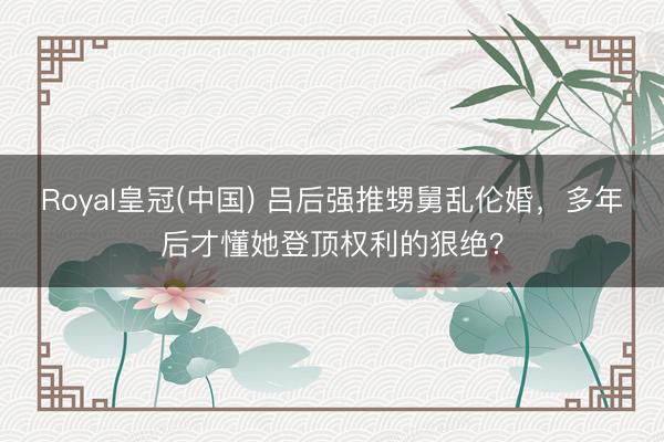 Royal皇冠(中国) 吕后强推甥舅乱伦婚，多年后才懂她登顶权利的狠绝？