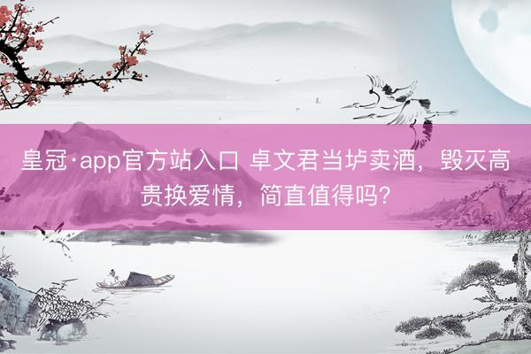 皇冠·app官方站入口 卓文君当垆卖酒，毁灭高贵换爱情，简直值得吗？