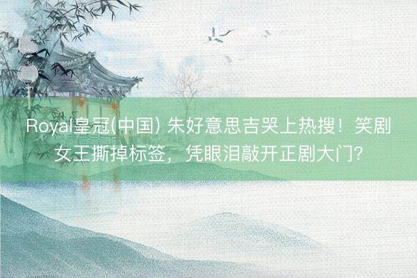 Royal皇冠(中国) 朱好意思吉哭上热搜！笑剧女王撕掉标签，凭眼泪敲开正剧大门？