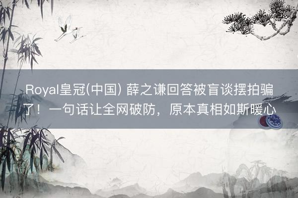 Royal皇冠(中国) 薛之谦回答被盲谈摆拍骗了！一句话让全网破防，原本真相如斯暖心