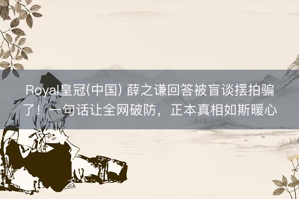 Royal皇冠(中国) 薛之谦回答被盲谈摆拍骗了!一句话让全网破防,正本真相如斯暖心