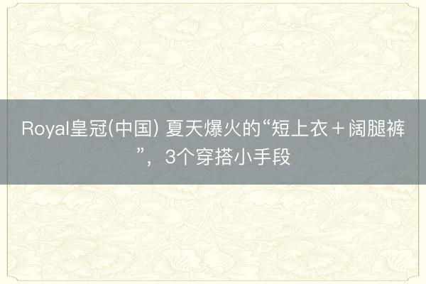 Royal皇冠(中国) 夏天爆火的“短上衣＋阔腿裤”，3个穿搭小手段