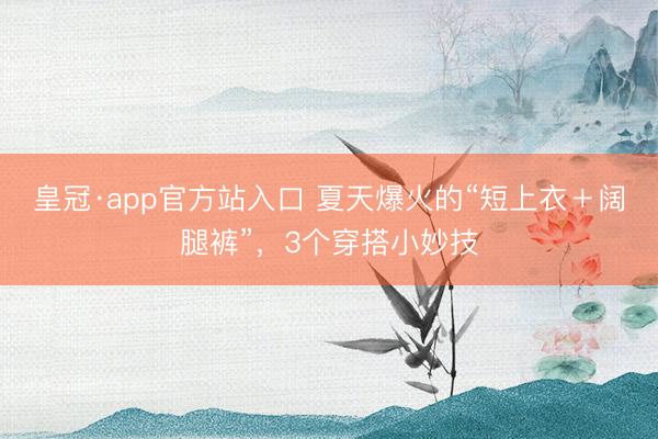皇冠·app官方站入口 夏天爆火的“短上衣＋阔腿裤”，3个穿搭小妙技