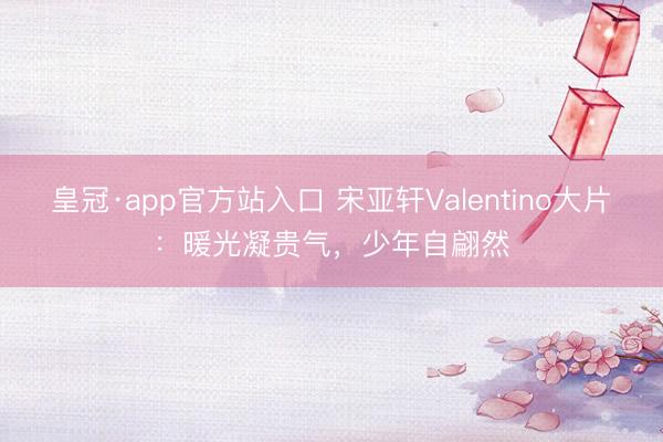 皇冠·app官方站入口 宋亚轩Valentino大片：暖光凝贵气，少年自翩然