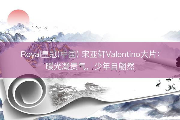 Royal皇冠(中国) 宋亚轩Valentino大片：暖光凝贵气，少年自翩然