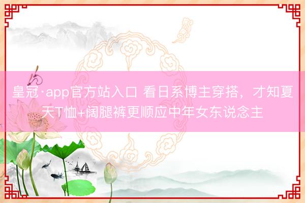 皇冠·app官方站入口 看日系博主穿搭，才知夏天T恤+阔腿裤更顺应中年女东说念主
