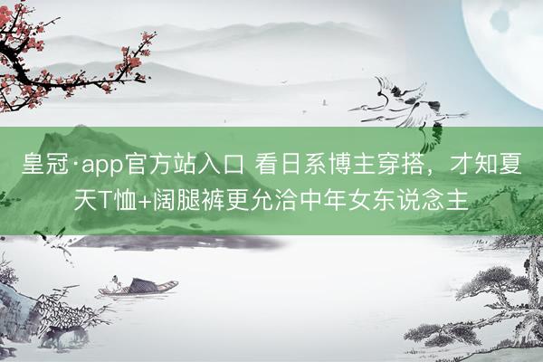 皇冠·app官方站入口 看日系博主穿搭,才知夏天T恤+阔腿裤更允洽中年女东说念主