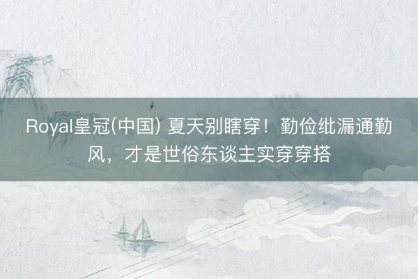 Royal皇冠(中国) 夏天别瞎穿！勤俭纰漏通勤风，才是世俗东谈主实穿穿搭