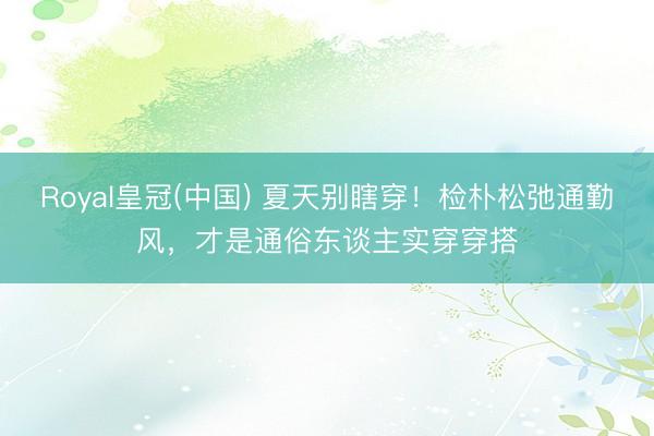 Royal皇冠(中国) 夏天别瞎穿!检朴松弛通勤风,才是通俗东谈主实穿穿搭