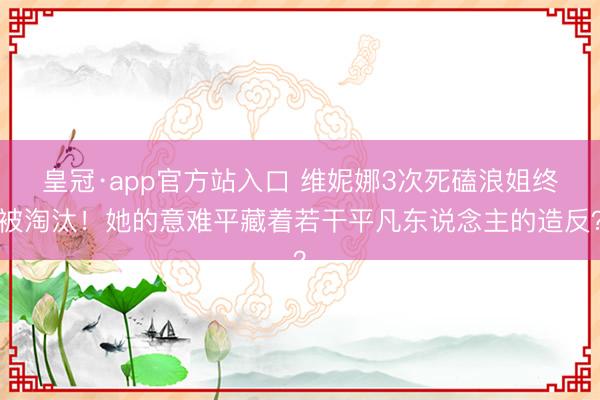 皇冠·app官方站入口 维妮娜3次死磕浪姐终被淘汰!她的意难平藏着若干平凡东说念主的造反?